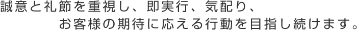 誠意と礼節を重視し、即実行、気配り、お客様の期待に応える行動を目指し続けます。