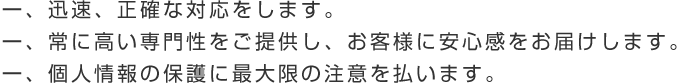 一、迅速、正確な対応をします。一、常に高い専門性をご提供し、お客様に安心感をお届けします。一、個人情報の保護に最大限の注意を払います。